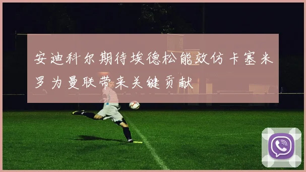 安迪科尔期待埃德松能效仿卡塞米罗为曼联带来关键贡献