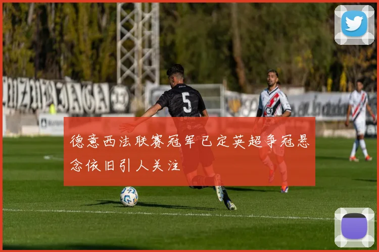 德意西法联赛冠军已定英超争冠悬念依旧引人关注