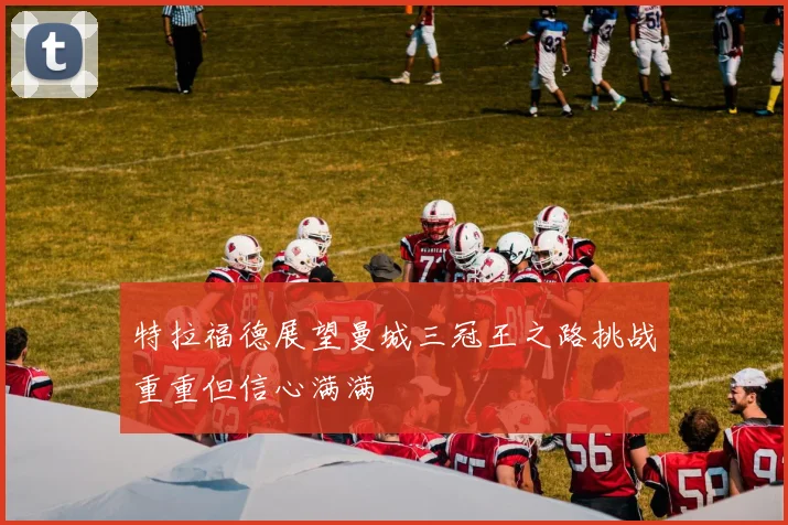 特拉福德展望曼城三冠王之路挑战重重但信心满满