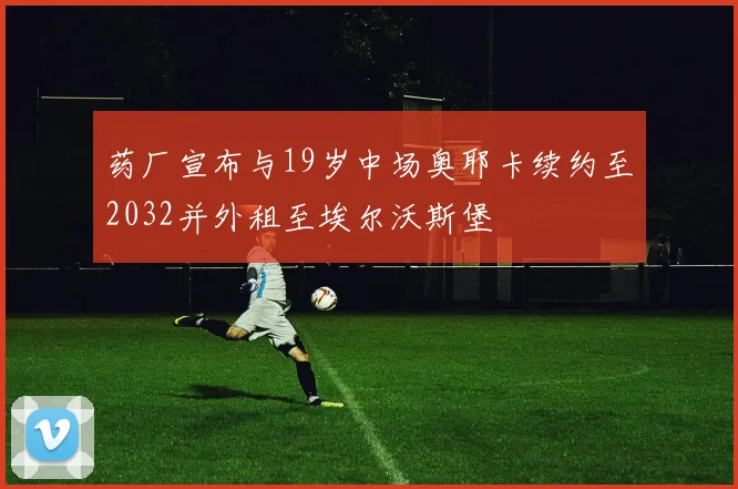 药厂宣布与19岁中场奥耶卡续约至2032并外租至埃尔沃斯堡