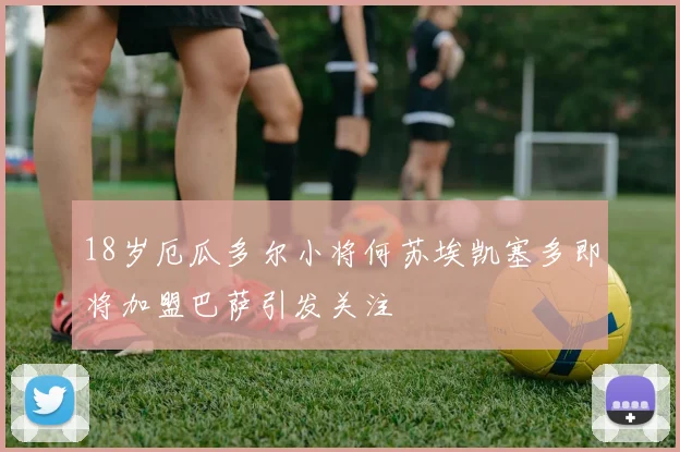 18岁厄瓜多尔小将何苏埃凯塞多即将加盟巴萨引发关注