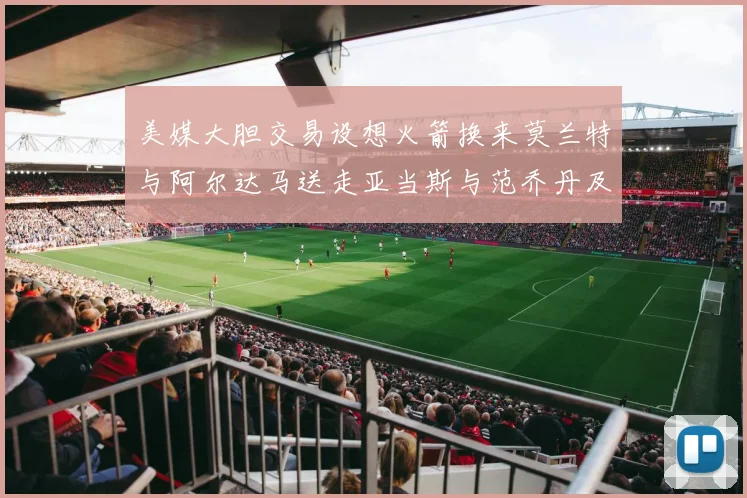 美媒大胆交易设想火箭换来莫兰特与阿尔达马送走亚当斯与范乔丹及两个选秀权