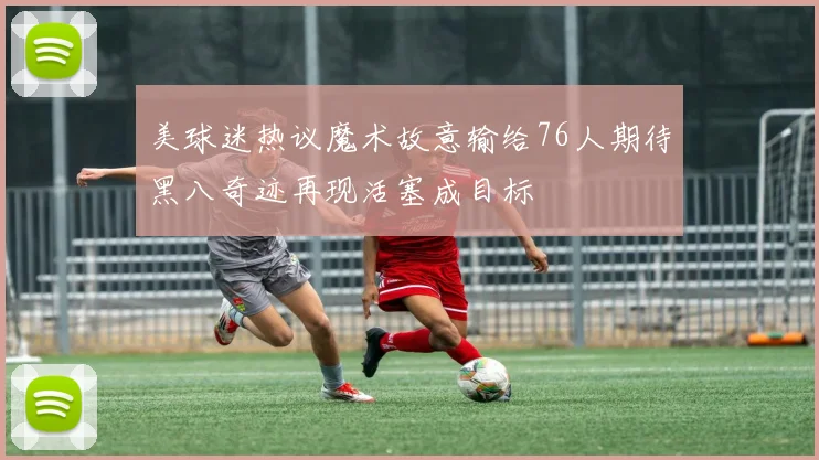 美球迷热议魔术故意输给76人期待黑八奇迹再现活塞成目标