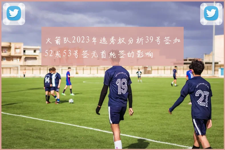 火箭队2023年选秀权分析39号签加52或53号签无首轮签的影响