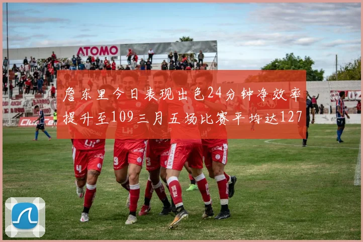 詹东里今日表现出色24分钟净效率提升至109三月五场比赛平均达127
