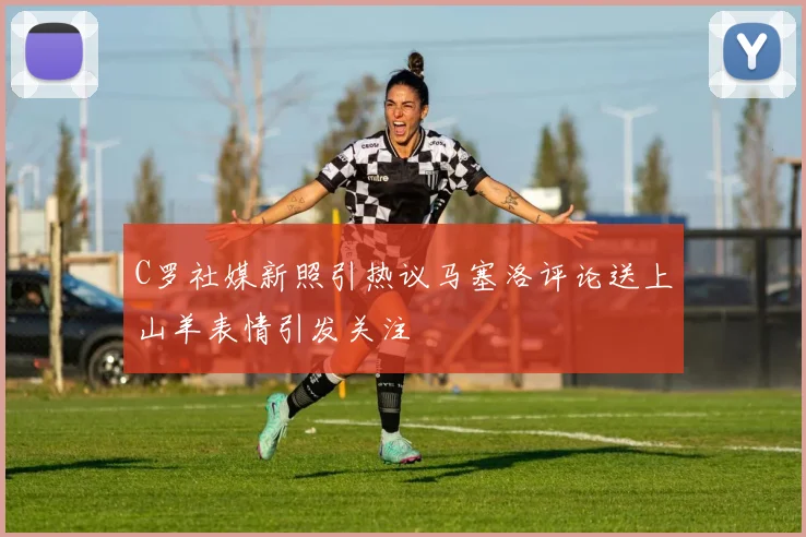 C罗社媒新照引热议马塞洛评论送上山羊表情引发关注