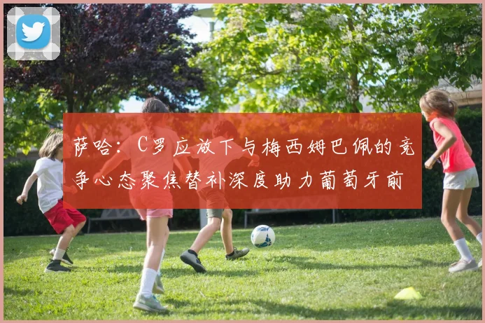 萨哈：C罗应放下与梅西姆巴佩的竞争心态聚焦替补深度助力葡萄牙前行