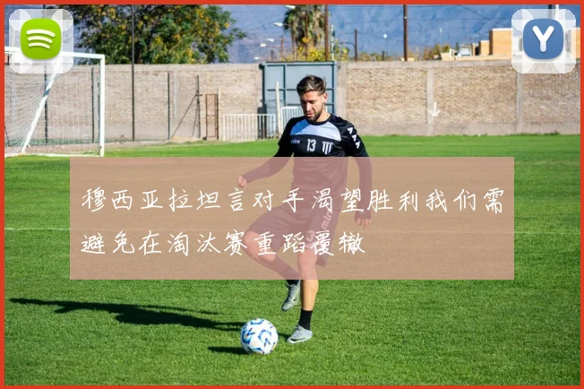 穆西亚拉坦言对手渴望胜利我们需避免在淘汰赛重蹈覆辙
