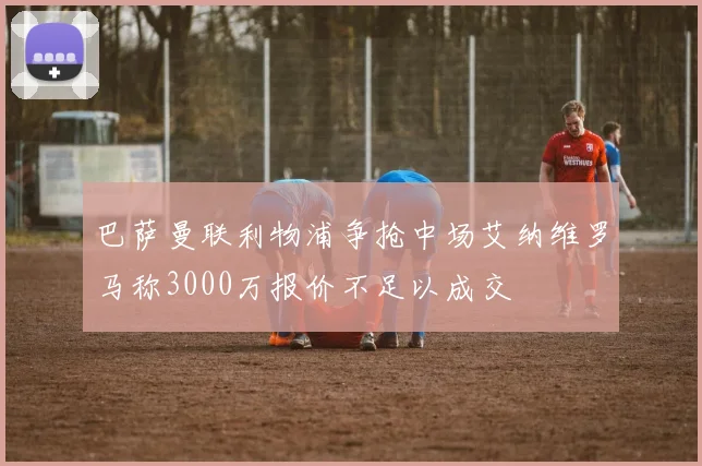 巴萨曼联利物浦争抢中场艾纳维罗马称3000万报价不足以成交