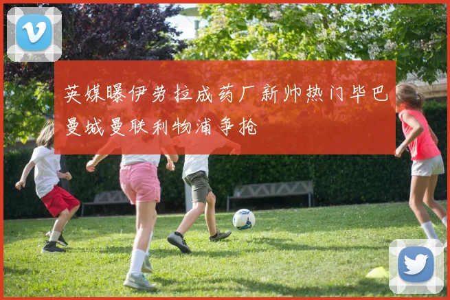 英媒曝伊劳拉成药厂新帅热门毕巴曼城曼联利物浦争抢