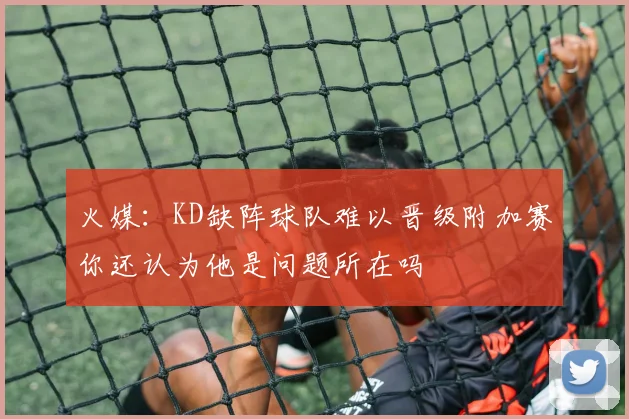 火媒：KD缺阵球队难以晋级附加赛你还认为他是问题所在吗