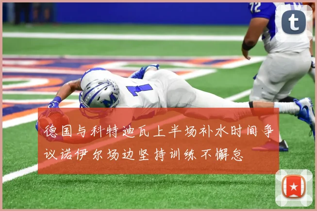 德国与科特迪瓦上半场补水时间争议诺伊尔场边坚持训练不懈怠