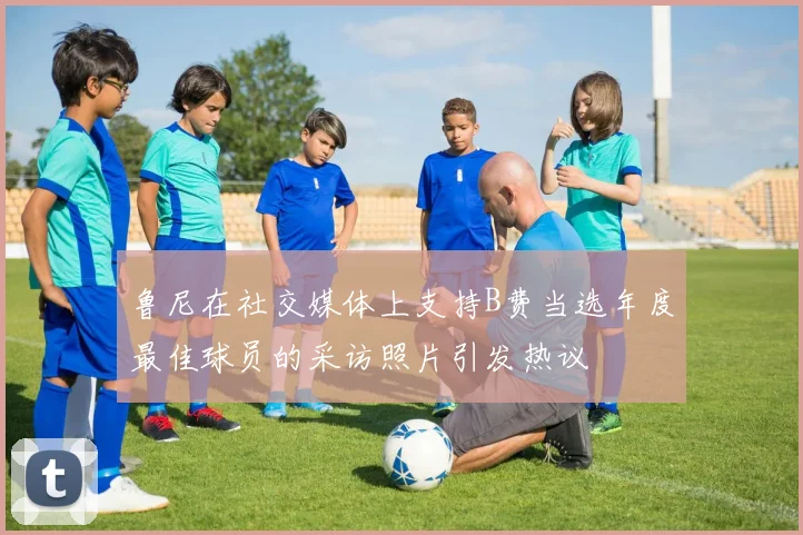 鲁尼在社交媒体上支持B费当选年度最佳球员的采访照片引发热议