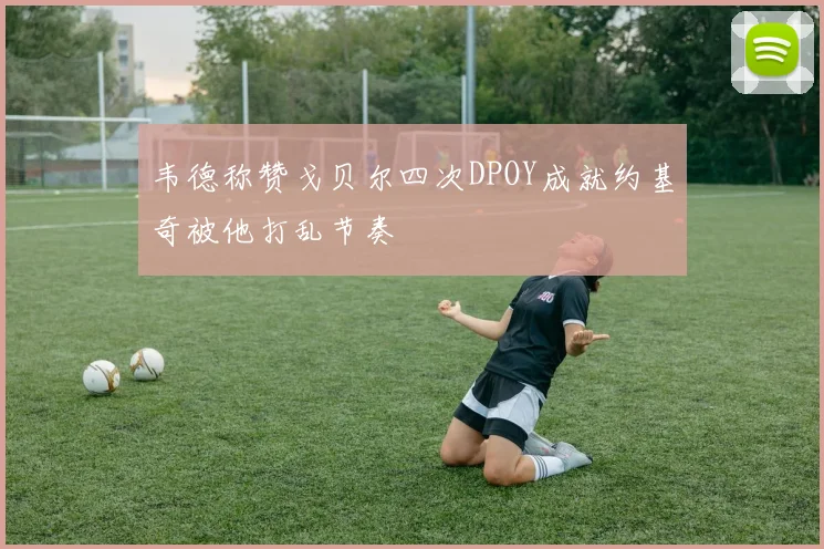 韦德称赞戈贝尔四次DPOY成就约基奇被他打乱节奏