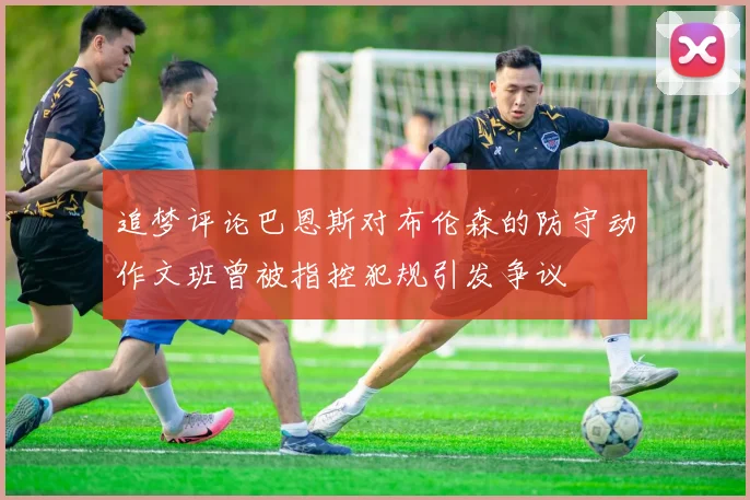 追梦评论巴恩斯对布伦森的防守动作文班曾被指控犯规引发争议