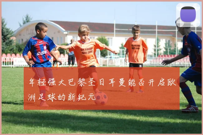 年轻强大巴黎圣日耳曼能否开启欧洲足球的新纪元