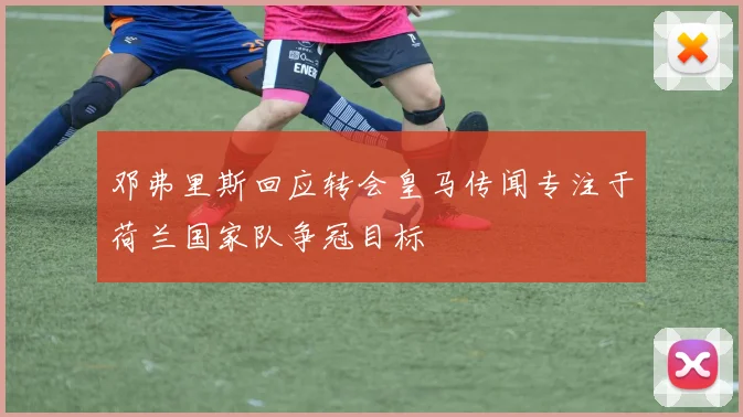 邓弗里斯回应转会皇马传闻专注于荷兰国家队争冠目标