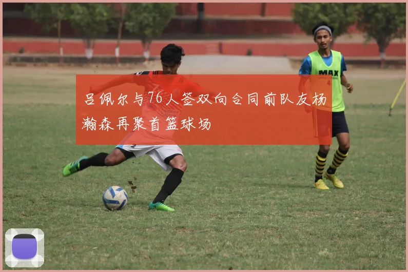 吕佩尔与76人签双向合同前队友杨瀚森再聚首篮球场