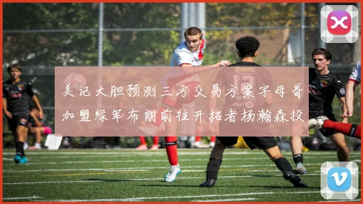 美记大胆预测三方交易方案字母哥加盟绿军布朗前往开拓者杨瀚森投奔雄鹿