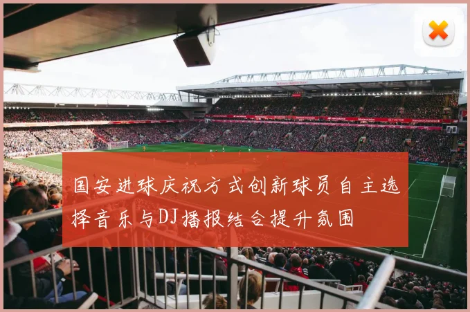 国安进球庆祝方式创新球员自主选择音乐与DJ播报结合提升氛围