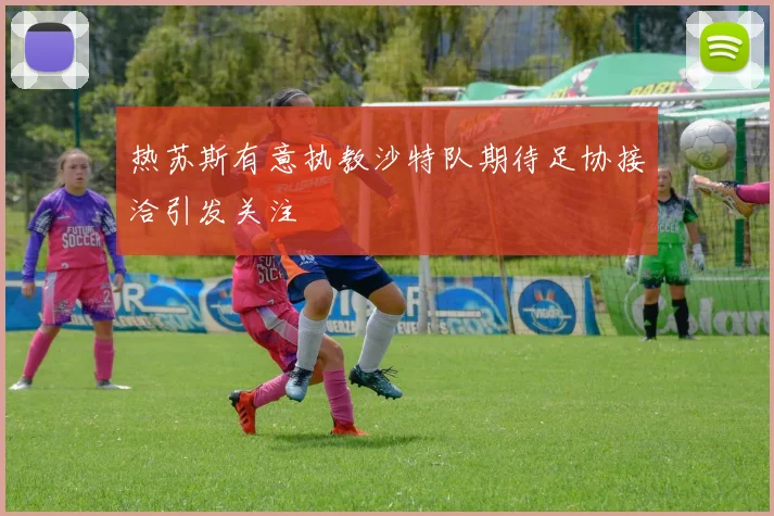 热苏斯有意执教沙特队期待足协接洽引发关注